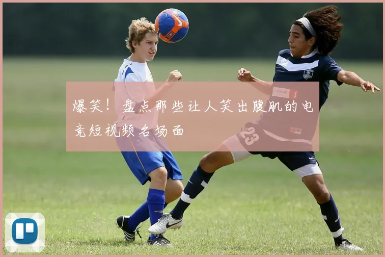 爆笑!盘点那些让人笑出腹肌的电竞短视频名场面