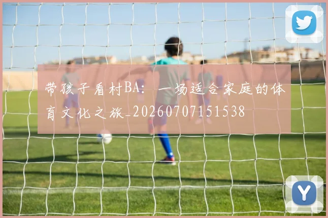 带孩子看村BA：一场适合家庭的体育文化之旅_20260707151538