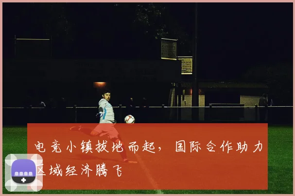 电竞小镇拔地而起,国际合作助力区域经济腾飞