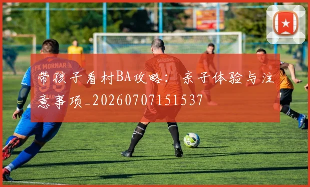 带孩子看村BA攻略:亲子体验与注意事项_20260707151537
