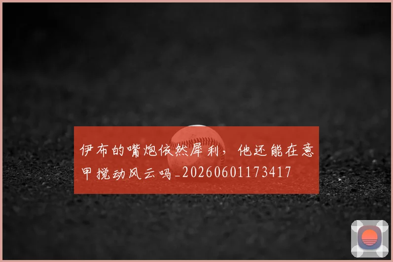 伊布的嘴炮依然犀利,他还能在意甲搅动风云吗_20260601173417