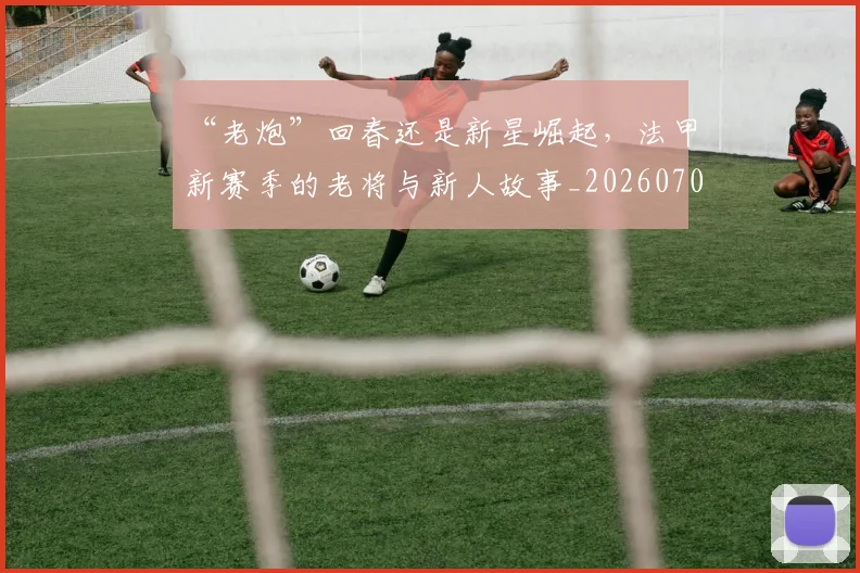 “老炮”回春还是新星崛起,法甲新赛季的老将与新人故事_20260702172934
