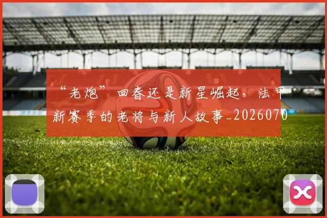 “老炮”回春还是新星崛起,法甲新赛季的老将与新人故事_20260702172934