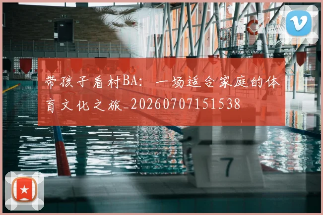 带孩子看村BA:一场适合家庭的体育文化之旅_20260707151538