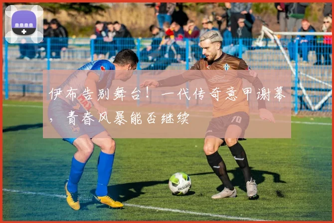 伊布告别舞台!一代传奇意甲谢幕,青春风暴能否继续