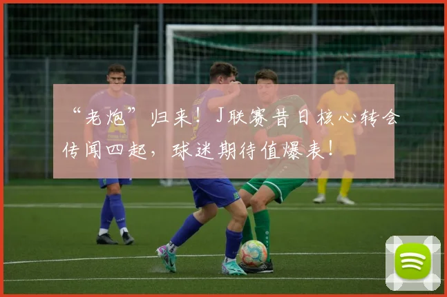 “老炮”归来!J联赛昔日核心转会传闻四起,球迷期待值爆表!