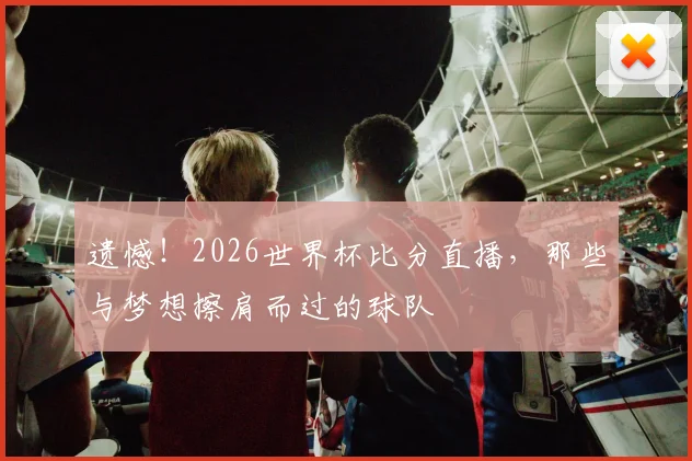 遗憾！2026世界杯比分直播，那些与梦想擦肩而过的球队