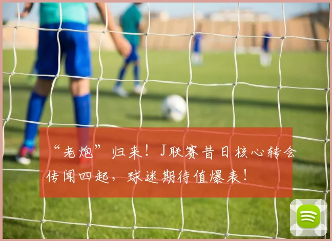 “老炮”归来！J联赛昔日核心转会传闻四起，球迷期待值爆表！