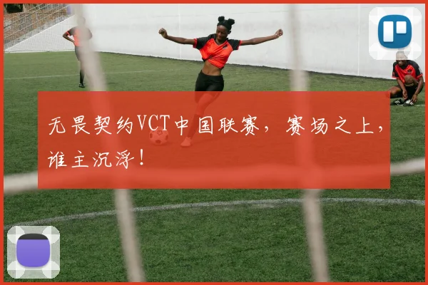 无畏契约VCT中国联赛,赛场之上,谁主沉浮!