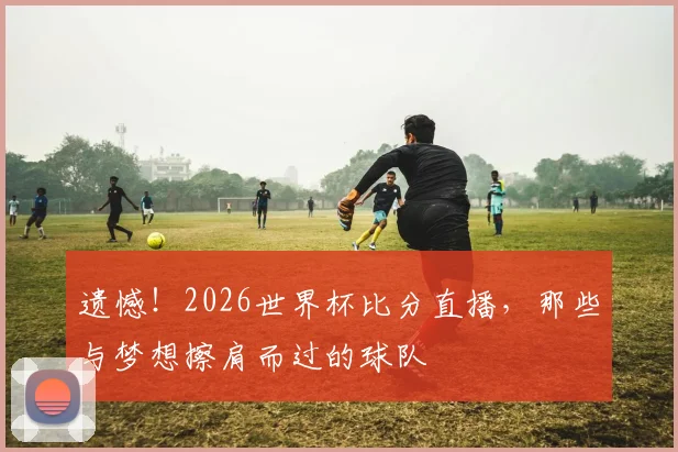 遗憾!2026世界杯比分直播,那些与梦想擦肩而过的球队
