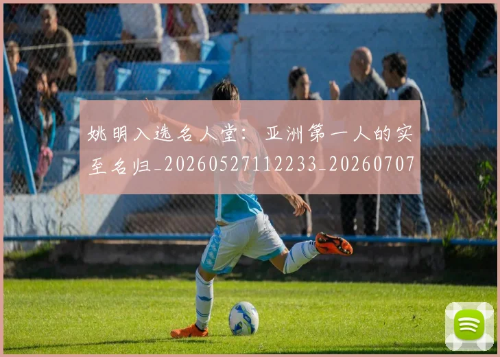 姚明入选名人堂:亚洲第一人的实至名归_20260527112233_20260707143058