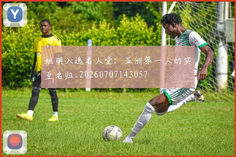 姚明入选名人堂:亚洲第一人的实至名归_20260707143057