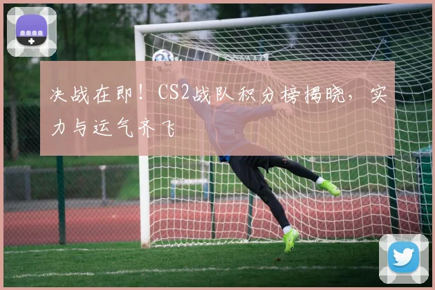 决战在即!CS2战队积分榜揭晓,实力与运气齐飞