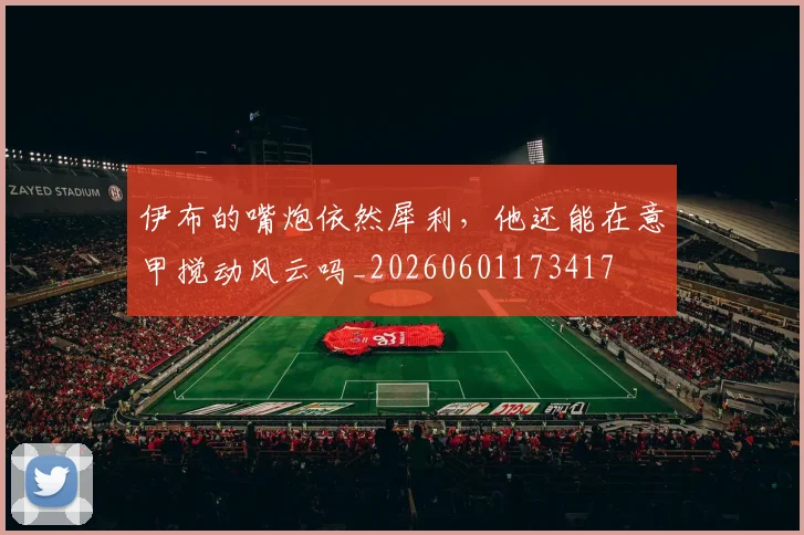 伊布的嘴炮依然犀利,他还能在意甲搅动风云吗_20260601173417