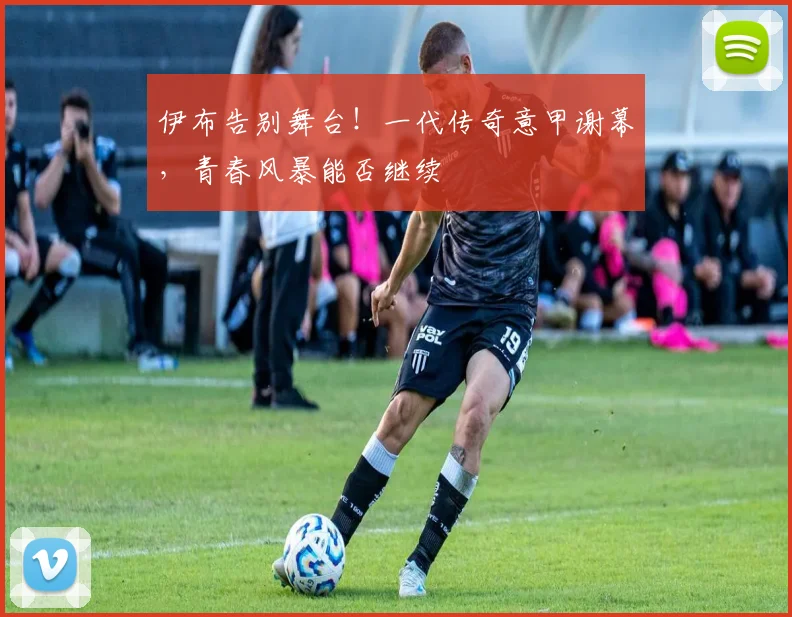 伊布告别舞台!一代传奇意甲谢幕,青春风暴能否继续