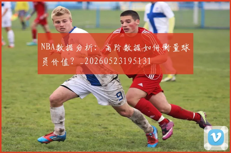 NBA数据分析:高阶数据如何衡量球员价值?_20260523195131