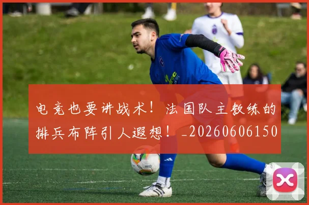 电竞也要讲战术!法国队主教练的排兵布阵引人遐想!_20260606150200